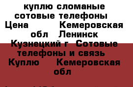 куплю сломаные сотовые телефоны › Цена ­ 100 - Кемеровская обл., Ленинск-Кузнецкий г. Сотовые телефоны и связь » Куплю   . Кемеровская обл.